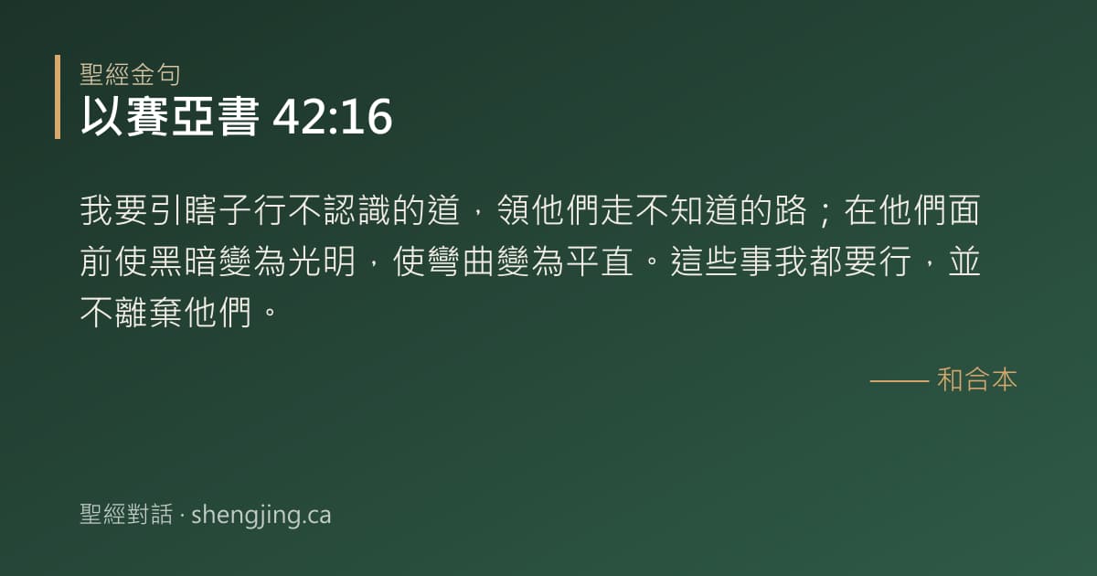 以賽亞書 42:16 經文圖片:我要引瞎子行不認識的道，領他們走不知道的路；在他們面前使黑暗變為光明，使彎曲變為